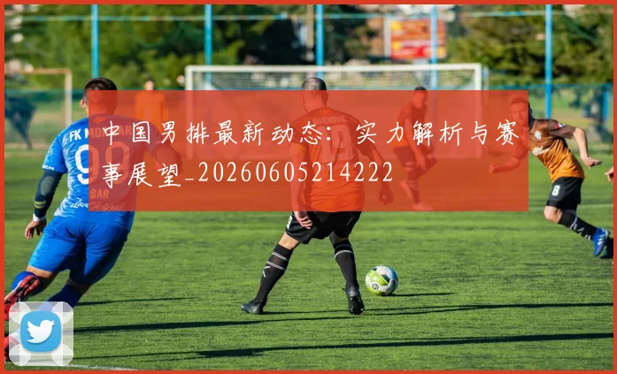 中国男排最新动态：实力解析与赛事展望_20260605214222
