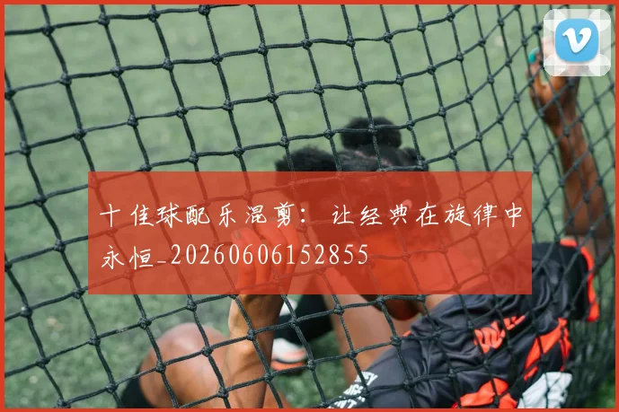十佳球配乐混剪：让经典在旋律中永恒_20260606152855