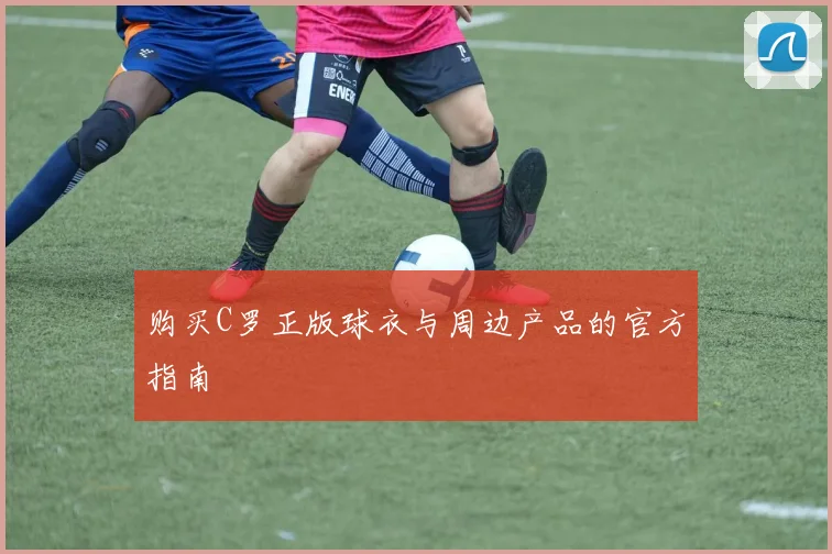 购买C罗正版球衣与周边产品的官方指南
