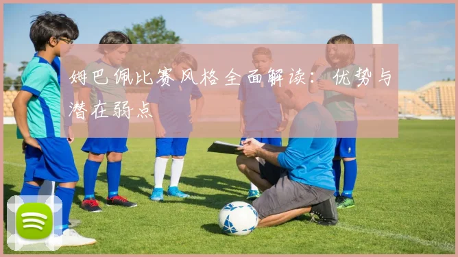 姆巴佩比赛风格全面解读：优势与潜在弱点