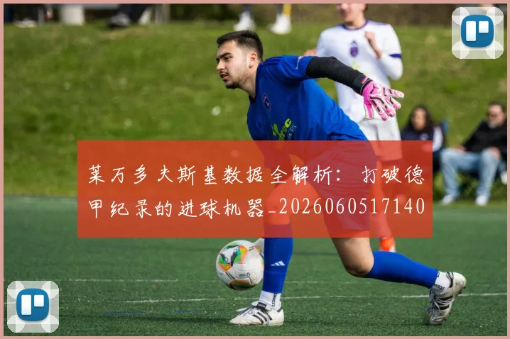 莱万多夫斯基数据全解析：打破德甲纪录的进球机器_20260605171407