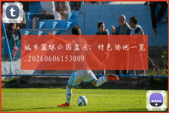 城市篮球公园盘点：特色场地一览_20260606153009