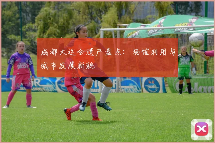 成都大运会遗产盘点：场馆利用与城市发展新貌